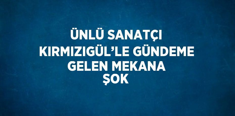 ÜNLÜ SANATÇI KIRMIZIGÜL’LE GÜNDEME GELEN MEKANA ŞOK