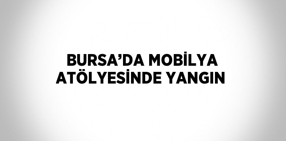 BURSA’DA MOBİLYA ATÖLYESİNDE YANGIN