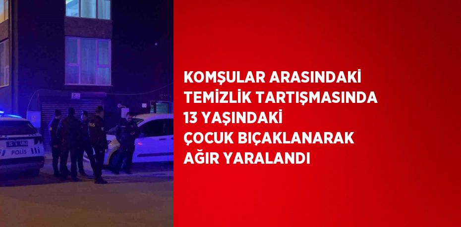 KOMŞULAR ARASINDAKİ TEMİZLİK TARTIŞMASINDA 13 YAŞINDAKİ ÇOCUK BIÇAKLANARAK AĞIR YARALANDI