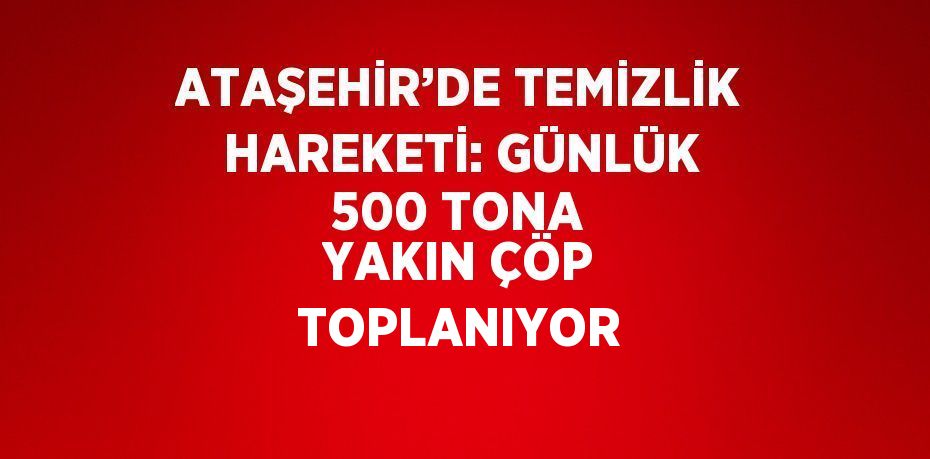 ATAŞEHİR’DE TEMİZLİK HAREKETİ: GÜNLÜK 500 TONA YAKIN ÇÖP TOPLANIYOR