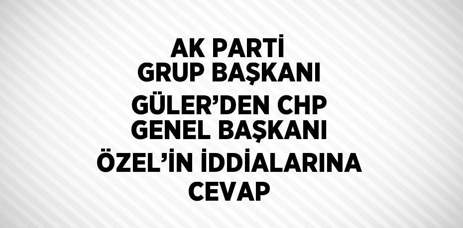 AK PARTİ GRUP BAŞKANI GÜLER’DEN CHP GENEL BAŞKANI ÖZEL’İN İDDİALARINA CEVAP