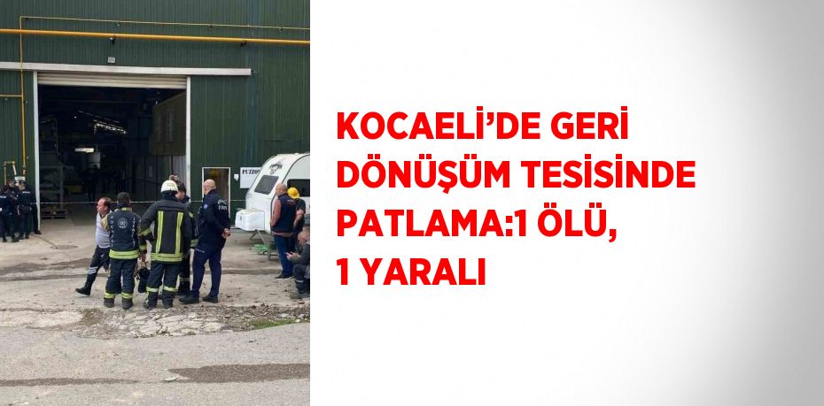 KOCAELİ’DE GERİ DÖNÜŞÜM TESİSİNDE PATLAMA:1 ÖLÜ, 1 YARALI