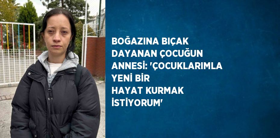 BOĞAZINA BIÇAK DAYANAN ÇOCUĞUN ANNESİ: 'ÇOCUKLARIMLA YENİ BİR HAYAT KURMAK İSTİYORUM'