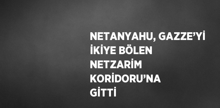 NETANYAHU, GAZZE’Yİ İKİYE BÖLEN NETZARİM KORİDORU’NA GİTTİ