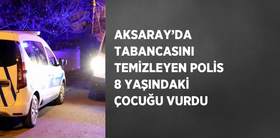 AKSARAY’DA TABANCASINI TEMİZLEYEN POLİS 8 YAŞINDAKİ ÇOCUĞU VURDU