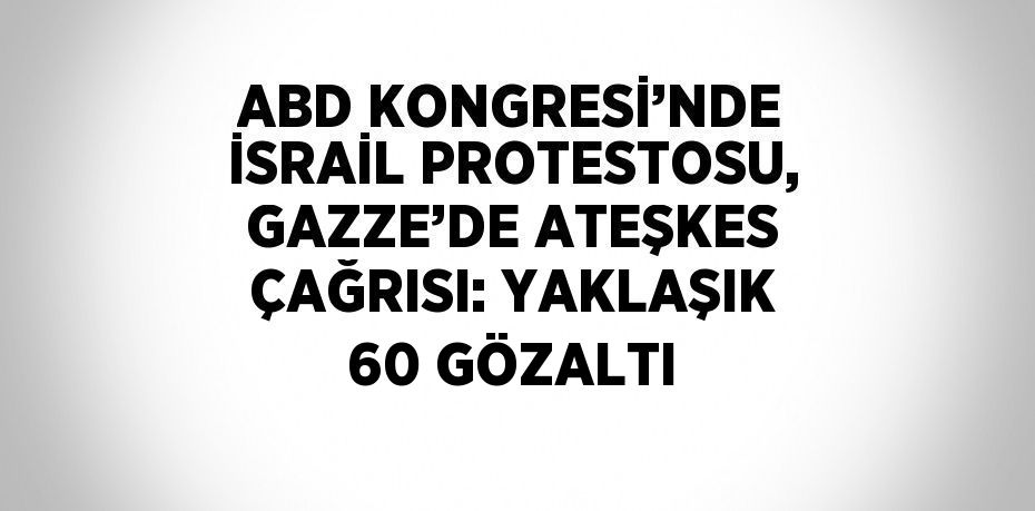 ABD KONGRESİ’NDE İSRAİL PROTESTOSU, GAZZE’DE ATEŞKES ÇAĞRISI: YAKLAŞIK 60 GÖZALTI