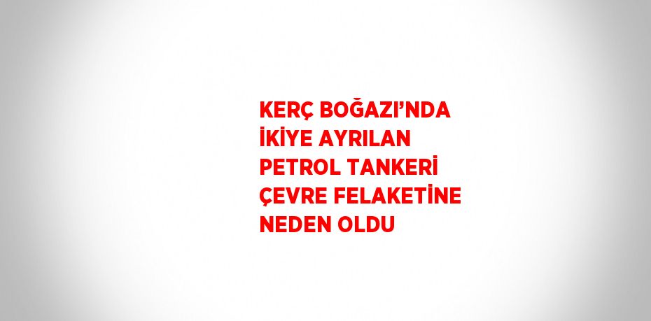 KERÇ BOĞAZI’NDA İKİYE AYRILAN PETROL TANKERİ ÇEVRE FELAKETİNE NEDEN OLDU