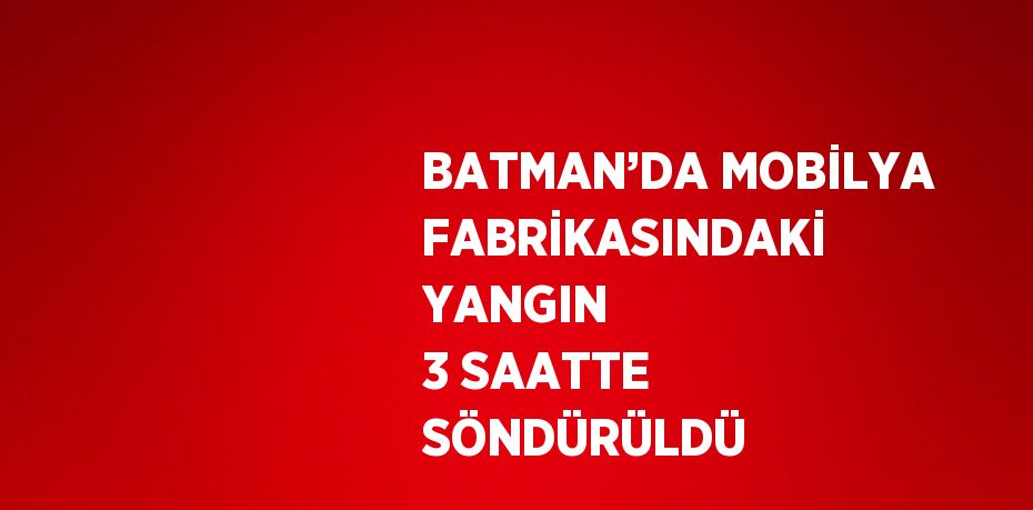 BATMAN’DA MOBİLYA FABRİKASINDAKİ YANGIN 3 SAATTE SÖNDÜRÜLDÜ