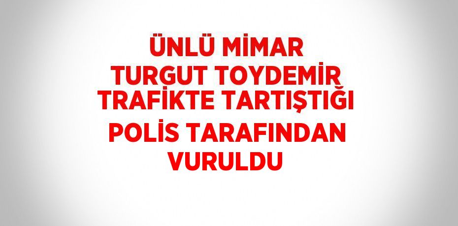 ÜNLÜ MİMAR TURGUT TOYDEMİR TRAFİKTE TARTIŞTIĞI POLİS TARAFINDAN VURULDU