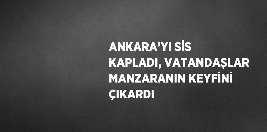 ANKARA’YI SİS KAPLADI, VATANDAŞLAR MANZARANIN KEYFİNİ ÇIKARDI