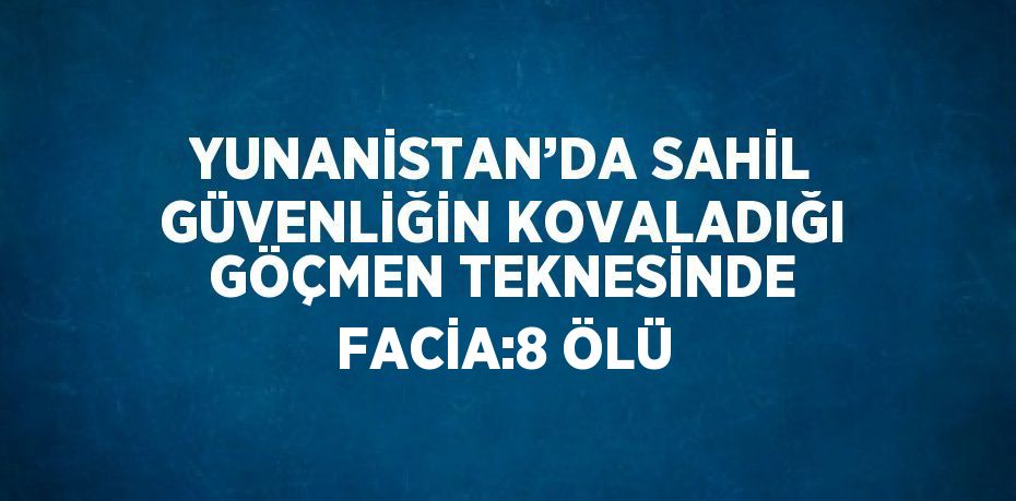 YUNANİSTAN’DA SAHİL GÜVENLİĞİN KOVALADIĞI GÖÇMEN TEKNESİNDE FACİA:8 ÖLÜ