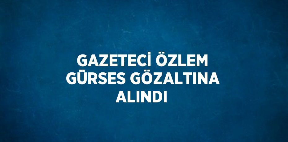 GAZETECİ ÖZLEM GÜRSES GÖZALTINA ALINDI