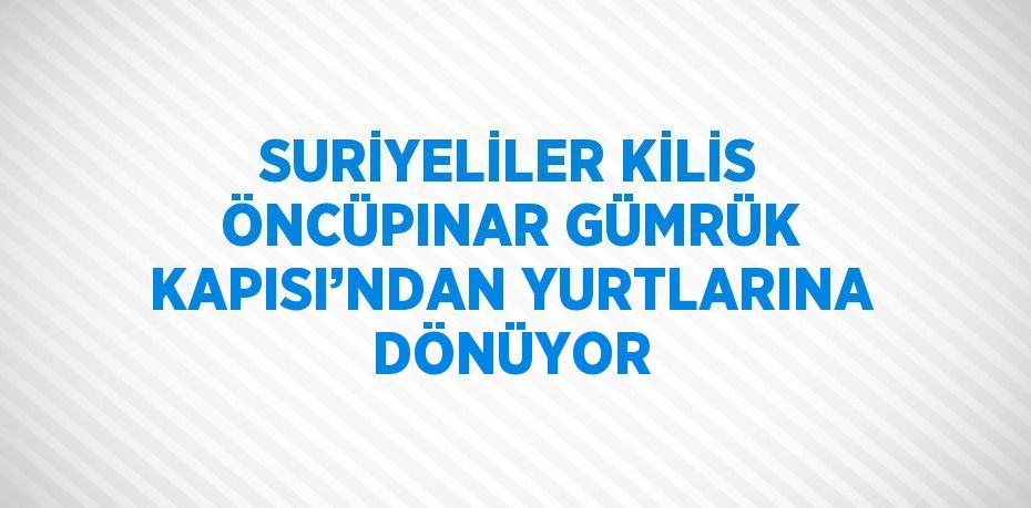 SURİYELİLER KİLİS ÖNCÜPINAR GÜMRÜK KAPISI’NDAN YURTLARINA DÖNÜYOR