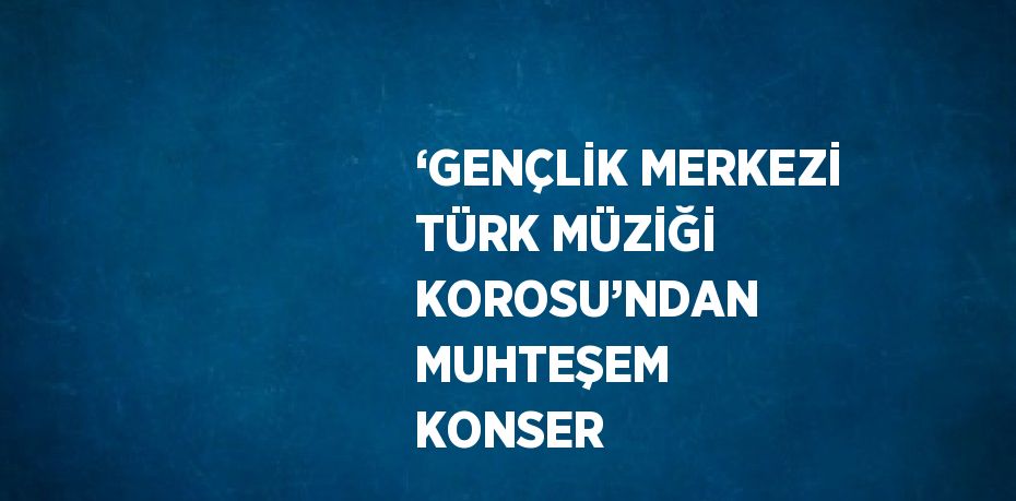 ‘GENÇLİK MERKEZİ TÜRK MÜZİĞİ KOROSU’NDAN MUHTEŞEM KONSER