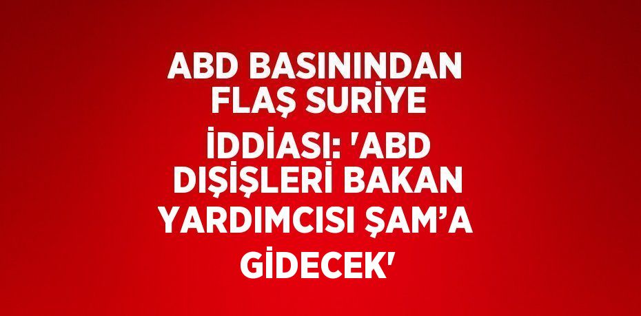 ABD BASININDAN FLAŞ SURİYE İDDİASI: 'ABD DIŞİŞLERİ BAKAN YARDIMCISI ŞAM’A GİDECEK'