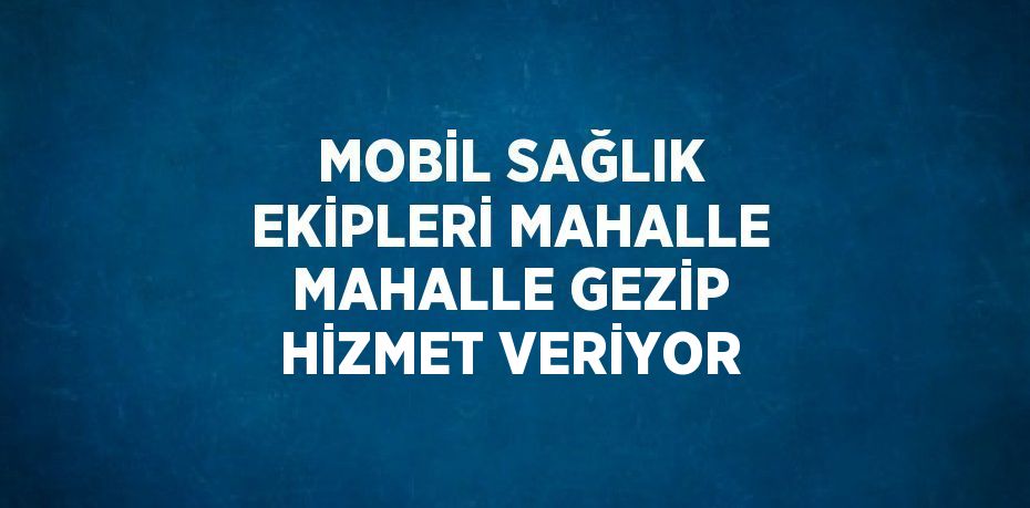 MOBİL SAĞLIK EKİPLERİ MAHALLE MAHALLE GEZİP HİZMET VERİYOR