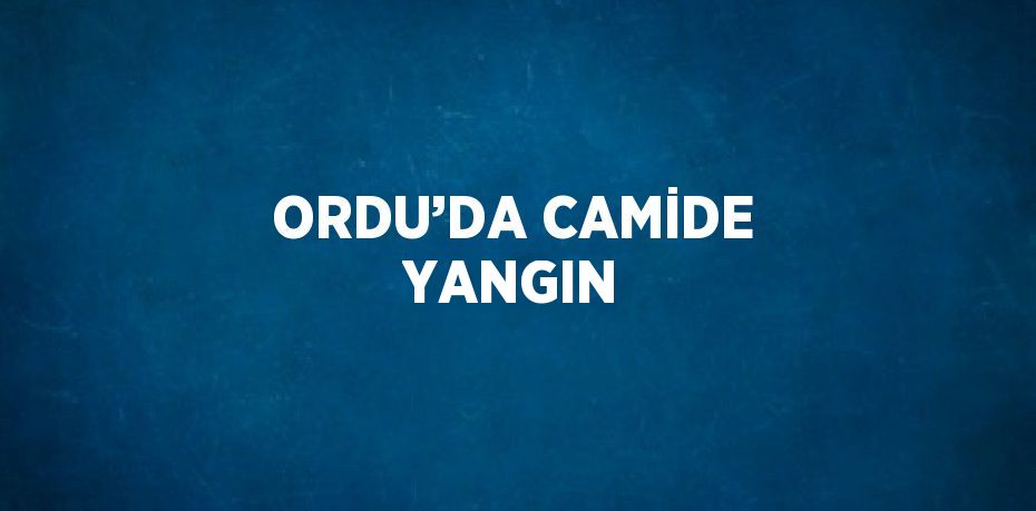 ORDU’DA CAMİDE YANGIN