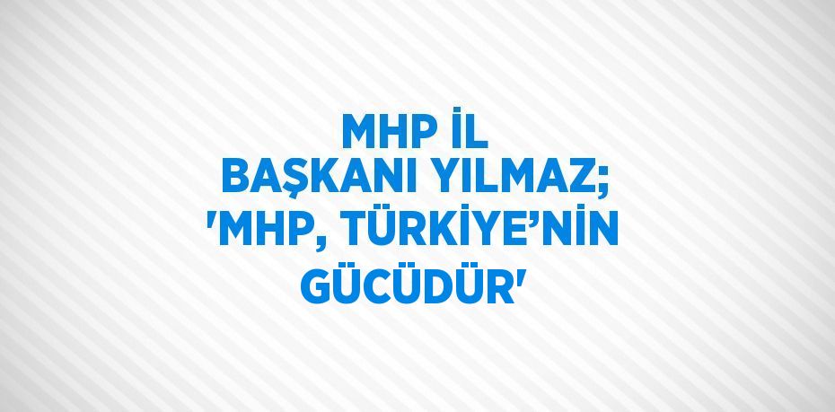 MHP İL BAŞKANI YILMAZ; 'MHP, TÜRKİYE’NİN GÜCÜDÜR'