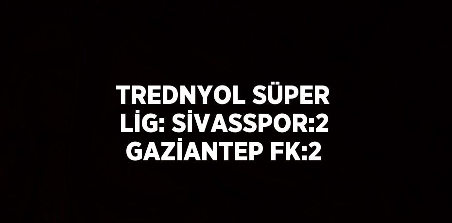 TREDNYOL SÜPER LİG: SİVASSPOR:2 GAZİANTEP FK:2