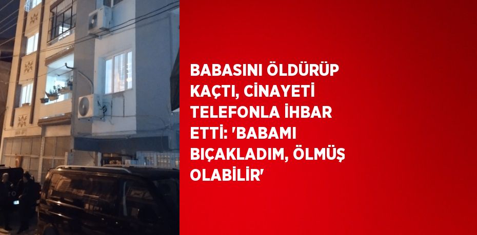 BABASINI ÖLDÜRÜP KAÇTI, CİNAYETİ TELEFONLA İHBAR ETTİ: 'BABAMI BIÇAKLADIM, ÖLMÜŞ OLABİLİR'