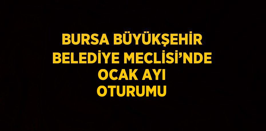 BURSA BÜYÜKŞEHİR BELEDİYE MECLİSİ’NDE OCAK AYI OTURUMU