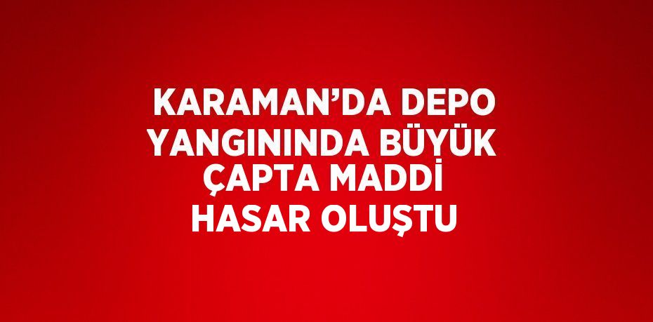 KARAMAN’DA DEPO YANGININDA BÜYÜK ÇAPTA MADDİ HASAR OLUŞTU