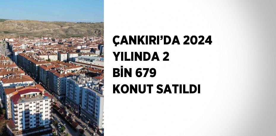 ÇANKIRI’DA 2024 YILINDA 2 BİN 679 KONUT SATILDI