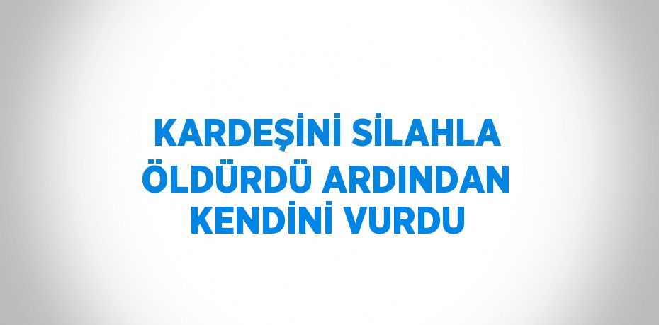 KARDEŞİNİ SİLAHLA ÖLDÜRDÜ ARDINDAN KENDİNİ VURDU