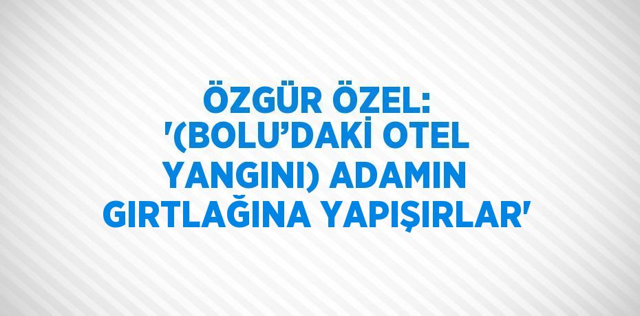 ÖZGÜR ÖZEL: '(BOLU’DAKİ OTEL YANGINI) ADAMIN GIRTLAĞINA YAPIŞIRLAR'