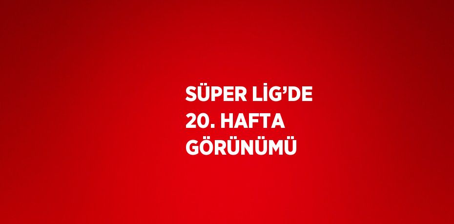 SÜPER LİG’DE 20. HAFTA GÖRÜNÜMÜ