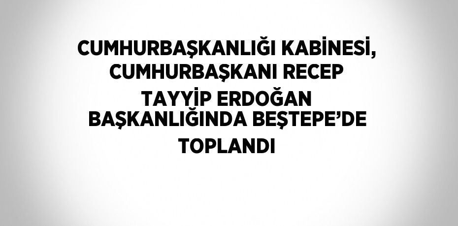 CUMHURBAŞKANLIĞI KABİNESİ, CUMHURBAŞKANI RECEP TAYYİP ERDOĞAN BAŞKANLIĞINDA BEŞTEPE’DE TOPLANDI