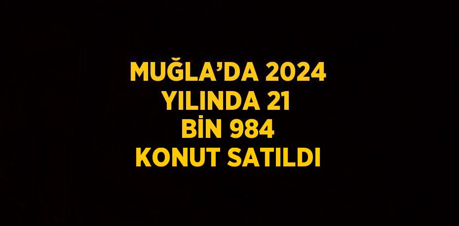 MUĞLA’DA 2024 YILINDA 21 BİN 984 KONUT SATILDI