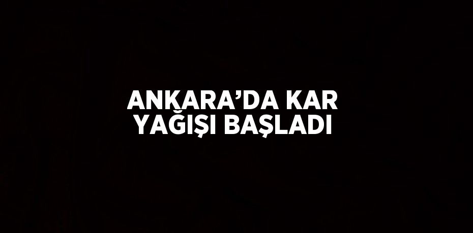 ANKARA’DA KAR YAĞIŞI BAŞLADI