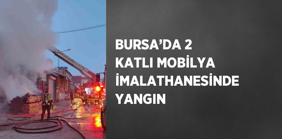 BURSA’DA 2 KATLI MOBİLYA İMALATHANESİNDE YANGIN