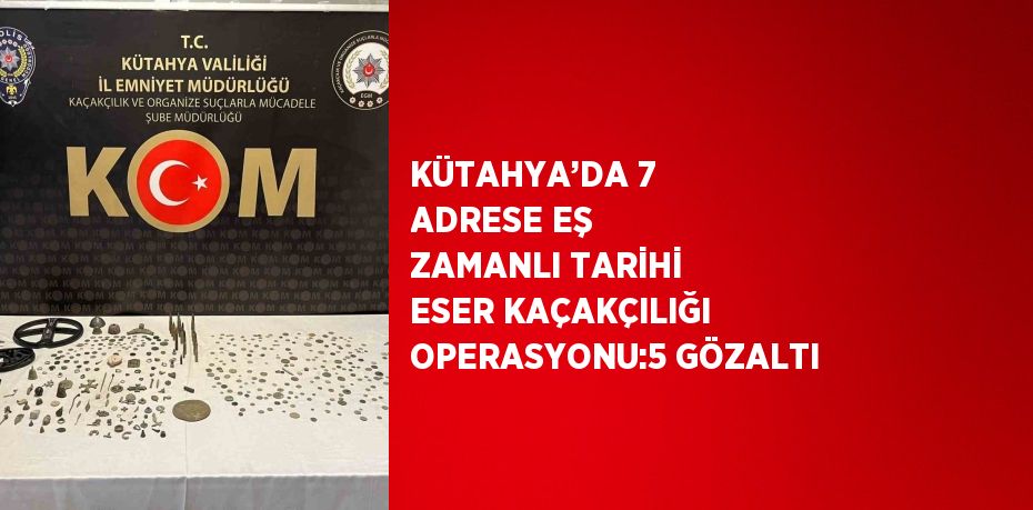 KÜTAHYA’DA 7 ADRESE EŞ ZAMANLI TARİHİ ESER KAÇAKÇILIĞI OPERASYONU:5 GÖZALTI