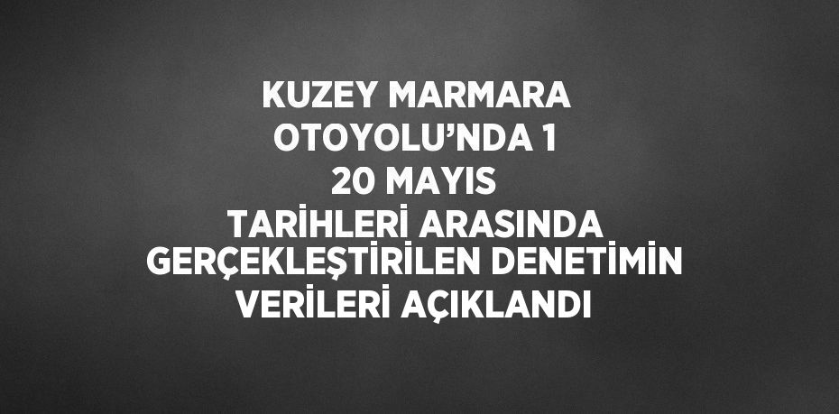 KUZEY MARMARA OTOYOLU’NDA 1 20 MAYIS TARİHLERİ ARASINDA GERÇEKLEŞTİRİLEN DENETİMİN VERİLERİ AÇIKLANDI