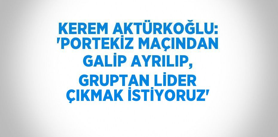 KEREM AKTÜRKOĞLU: 'PORTEKİZ MAÇINDAN GALİP AYRILIP, GRUPTAN LİDER ÇIKMAK İSTİYORUZ'