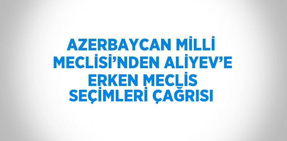 AZERBAYCAN MİLLİ MECLİSİ’NDEN ALİYEV’E ERKEN MECLİS SEÇİMLERİ ÇAĞRISI