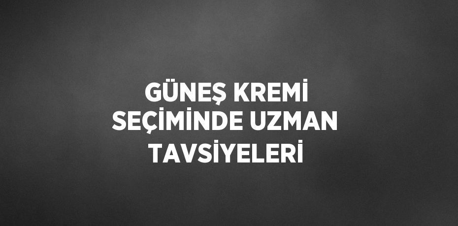 GÜNEŞ KREMİ SEÇİMİNDE UZMAN TAVSİYELERİ