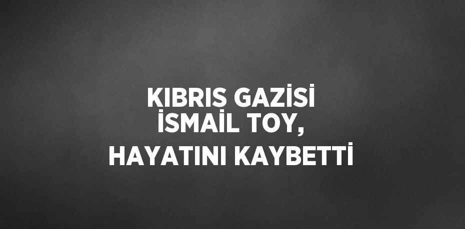 KIBRIS GAZİSİ İSMAİL TOY, HAYATINI KAYBETTİ