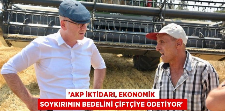 'AKP İKTİDARI, EKONOMİK SOYKIRIMIN BEDELİNİ ÇİFTÇİYE ÖDETİYOR'