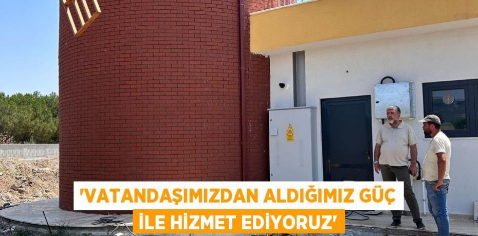 'VATANDAŞIMIZDAN ALDIĞIMIZ GÜÇ İLE HİZMET EDİYORUZ'