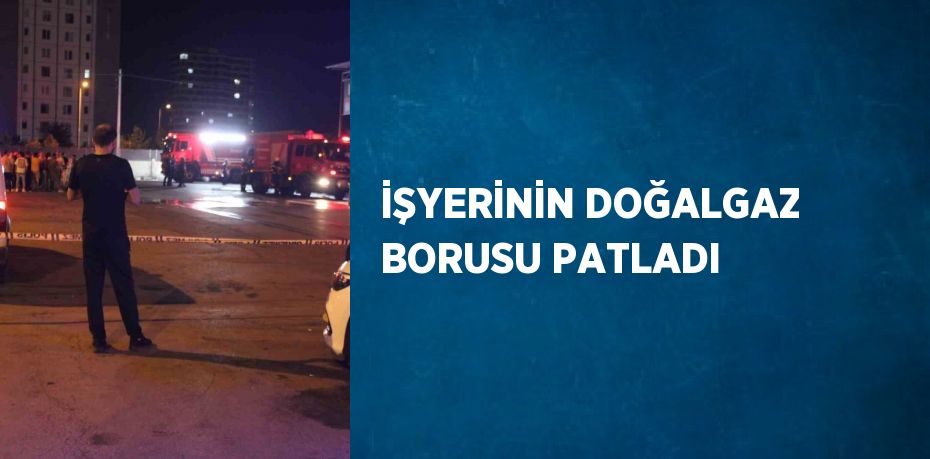 İŞYERİNİN DOĞALGAZ BORUSU PATLADI