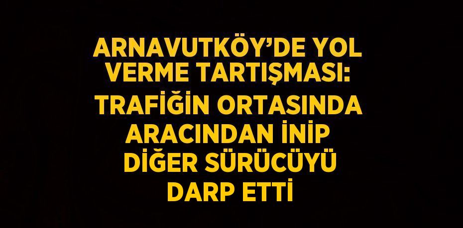 ARNAVUTKÖY’DE YOL VERME TARTIŞMASI: TRAFİĞİN ORTASINDA ARACINDAN İNİP DİĞER SÜRÜCÜYÜ DARP ETTİ