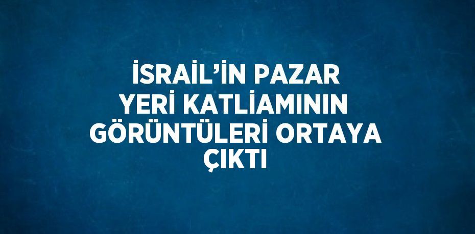 İSRAİL’İN PAZAR YERİ KATLİAMININ GÖRÜNTÜLERİ ORTAYA ÇIKTI