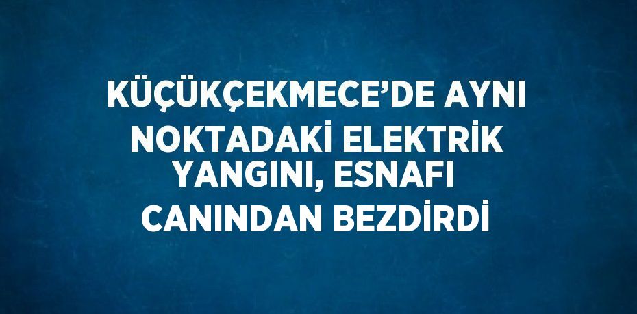 KÜÇÜKÇEKMECE’DE AYNI NOKTADAKİ ELEKTRİK YANGINI, ESNAFI CANINDAN BEZDİRDİ