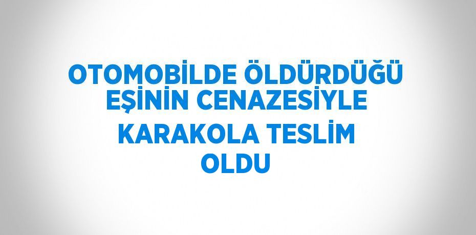 OTOMOBİLDE ÖLDÜRDÜĞÜ EŞİNİN CENAZESİYLE KARAKOLA TESLİM OLDU