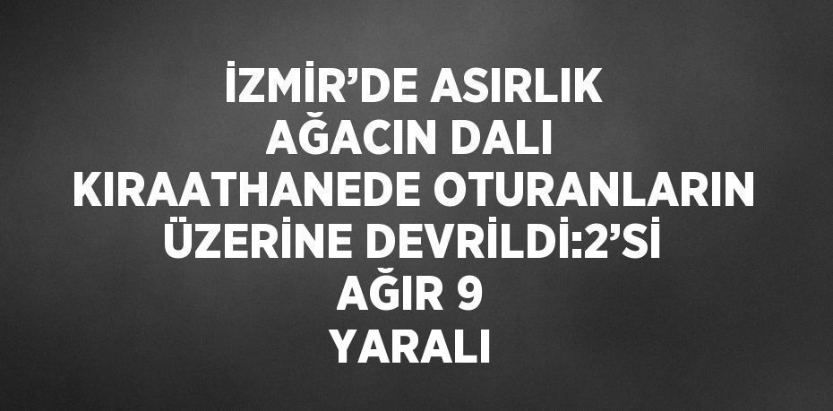 İZMİR’DE ASIRLIK AĞACIN DALI KIRAATHANEDE OTURANLARIN ÜZERİNE DEVRİLDİ:2’Sİ AĞIR 9 YARALI