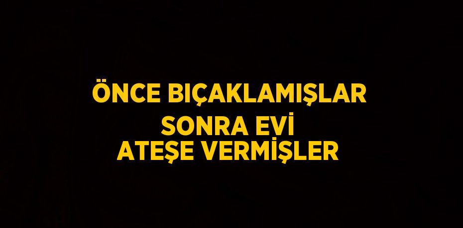 ÖNCE BIÇAKLAMIŞLAR SONRA EVİ ATEŞE VERMİŞLER