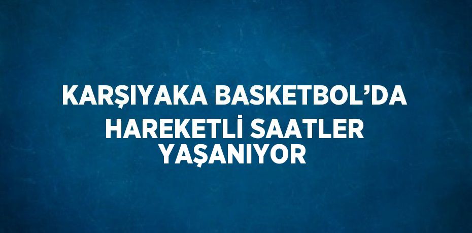 KARŞIYAKA BASKETBOL’DA HAREKETLİ SAATLER YAŞANIYOR